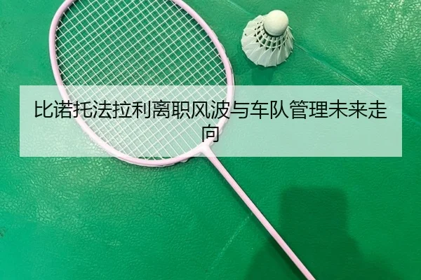 比诺托法拉利离职风波与车队管理未来走向